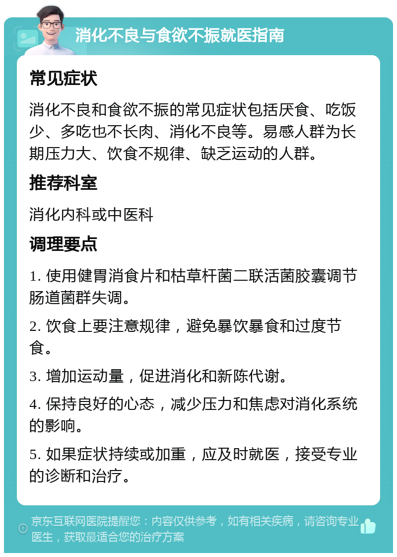 消化不良与食欲不振就医指南 常见症状 消化不良和食欲不振的常见症状包括厌食、吃饭少、多吃也不长肉、消化不良等。易感人群为长期压力大、饮食不规律、缺乏运动的人群。 推荐科室 消化内科或中医科 调理要点 1. 使用健胃消食片和枯草杆菌二联活菌胶囊调节肠道菌群失调。 2. 饮食上要注意规律，避免暴饮暴食和过度节食。 3. 增加运动量，促进消化和新陈代谢。 4. 保持良好的心态，减少压力和焦虑对消化系统的影响。 5. 如果症状持续或加重，应及时就医，接受专业的诊断和治疗。