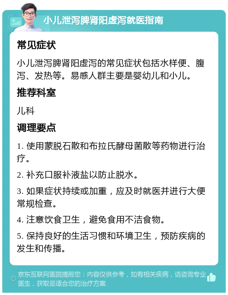 小儿泄泻脾肾阳虚泻就医指南 常见症状 小儿泄泻脾肾阳虚泻的常见症状包括水样便、腹泻、发热等。易感人群主要是婴幼儿和小儿。 推荐科室 儿科 调理要点 1. 使用蒙脱石散和布拉氏酵母菌散等药物进行治疗。 2. 补充口服补液盐以防止脱水。 3. 如果症状持续或加重，应及时就医并进行大便常规检查。 4. 注意饮食卫生，避免食用不洁食物。 5. 保持良好的生活习惯和环境卫生，预防疾病的发生和传播。