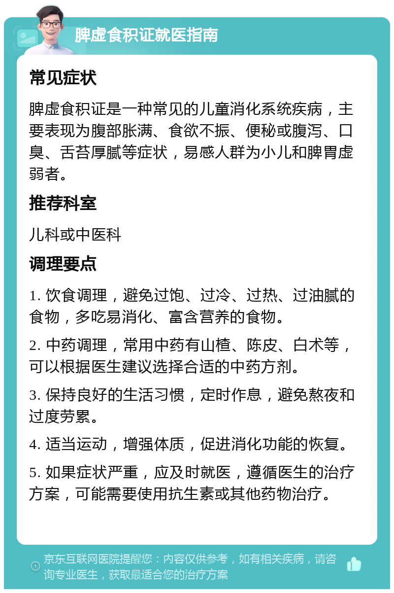 脾虚食积证就医指南 常见症状 脾虚食积证是一种常见的儿童消化系统疾病，主要表现为腹部胀满、食欲不振、便秘或腹泻、口臭、舌苔厚腻等症状，易感人群为小儿和脾胃虚弱者。 推荐科室 儿科或中医科 调理要点 1. 饮食调理，避免过饱、过冷、过热、过油腻的食物，多吃易消化、富含营养的食物。 2. 中药调理，常用中药有山楂、陈皮、白术等，可以根据医生建议选择合适的中药方剂。 3. 保持良好的生活习惯，定时作息，避免熬夜和过度劳累。 4. 适当运动，增强体质，促进消化功能的恢复。 5. 如果症状严重，应及时就医，遵循医生的治疗方案，可能需要使用抗生素或其他药物治疗。