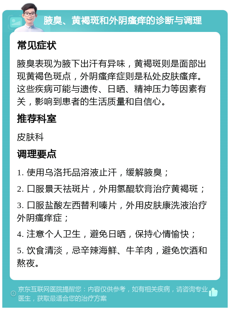 腋臭、黄褐斑和外阴瘙痒的诊断与调理 常见症状 腋臭表现为腋下出汗有异味，黄褐斑则是面部出现黄褐色斑点，外阴瘙痒症则是私处皮肤瘙痒。这些疾病可能与遗传、日晒、精神压力等因素有关，影响到患者的生活质量和自信心。 推荐科室 皮肤科 调理要点 1. 使用乌洛托品溶液止汗，缓解腋臭； 2. 口服景天祛斑片，外用氢醌软膏治疗黄褐斑； 3. 口服盐酸左西替利嗪片，外用皮肤康洗液治疗外阴瘙痒症； 4. 注意个人卫生，避免日晒，保持心情愉快； 5. 饮食清淡，忌辛辣海鲜、牛羊肉，避免饮酒和熬夜。