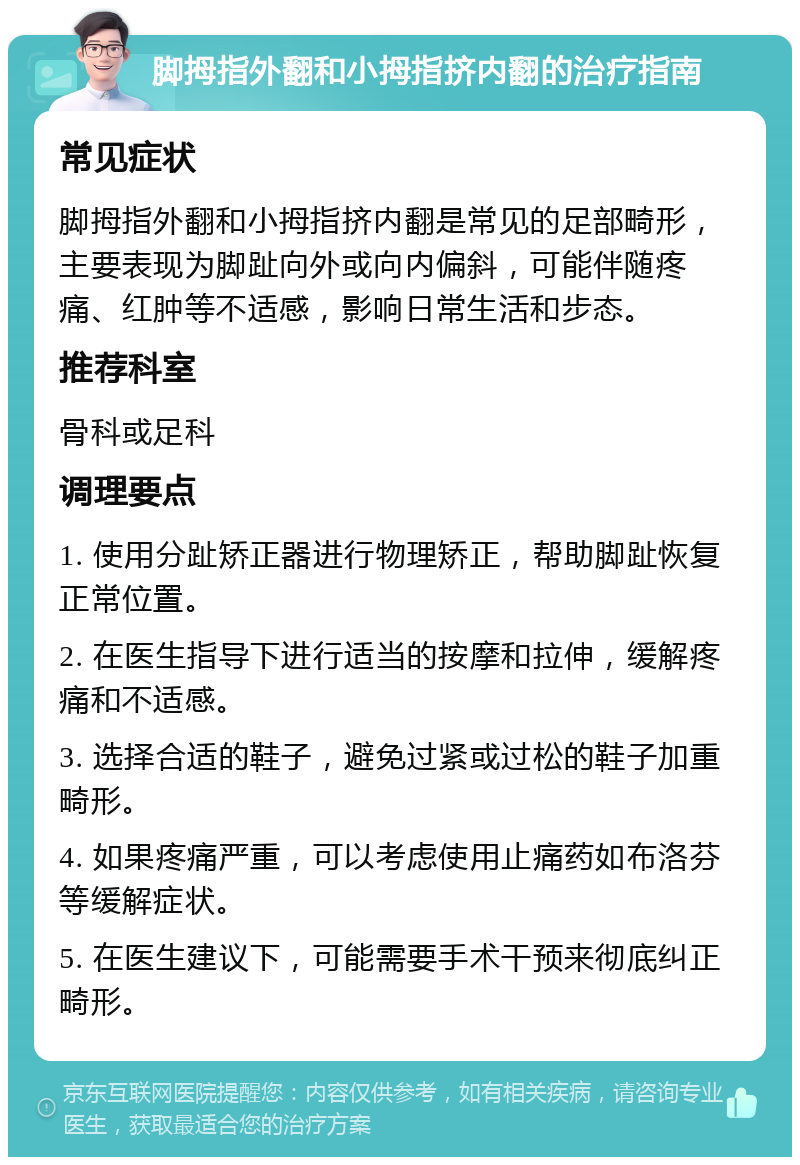 脚拇指外翻和小拇指挤内翻的治疗指南 常见症状 脚拇指外翻和小拇指挤内翻是常见的足部畸形，主要表现为脚趾向外或向内偏斜，可能伴随疼痛、红肿等不适感，影响日常生活和步态。 推荐科室 骨科或足科 调理要点 1. 使用分趾矫正器进行物理矫正，帮助脚趾恢复正常位置。 2. 在医生指导下进行适当的按摩和拉伸，缓解疼痛和不适感。 3. 选择合适的鞋子，避免过紧或过松的鞋子加重畸形。 4. 如果疼痛严重，可以考虑使用止痛药如布洛芬等缓解症状。 5. 在医生建议下，可能需要手术干预来彻底纠正畸形。