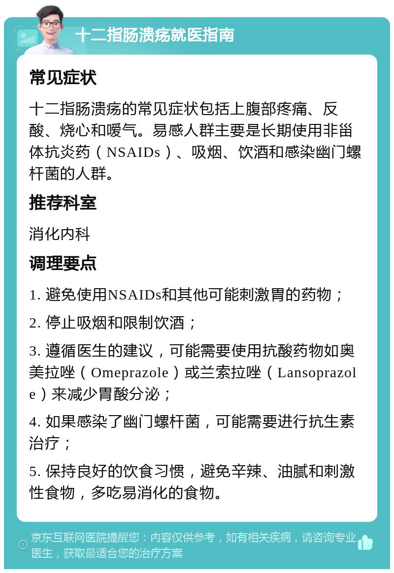 十二指肠溃疡就医指南 常见症状 十二指肠溃疡的常见症状包括上腹部疼痛、反酸、烧心和嗳气。易感人群主要是长期使用非甾体抗炎药（NSAIDs）、吸烟、饮酒和感染幽门螺杆菌的人群。 推荐科室 消化内科 调理要点 1. 避免使用NSAIDs和其他可能刺激胃的药物； 2. 停止吸烟和限制饮酒； 3. 遵循医生的建议，可能需要使用抗酸药物如奥美拉唑（Omeprazole）或兰索拉唑（Lansoprazole）来减少胃酸分泌； 4. 如果感染了幽门螺杆菌，可能需要进行抗生素治疗； 5. 保持良好的饮食习惯，避免辛辣、油腻和刺激性食物，多吃易消化的食物。