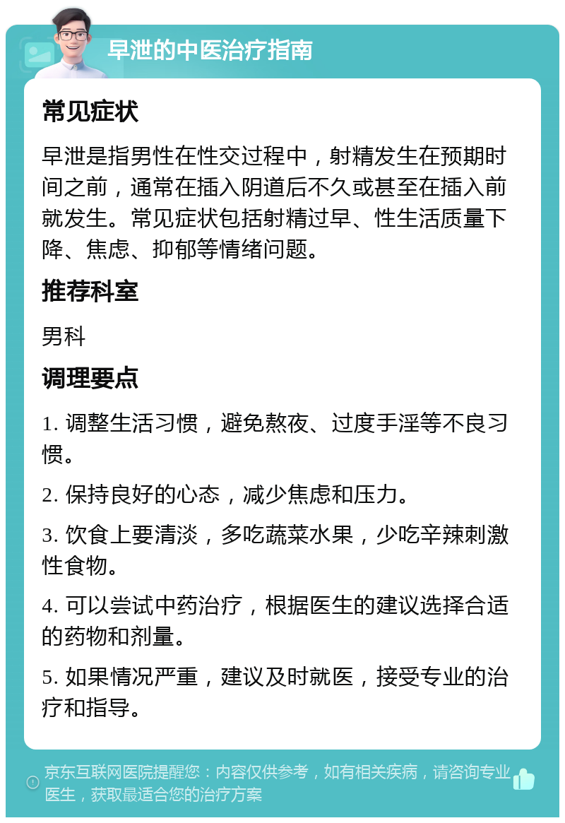 早泄的中医治疗指南 常见症状 早泄是指男性在性交过程中，射精发生在预期时间之前，通常在插入阴道后不久或甚至在插入前就发生。常见症状包括射精过早、性生活质量下降、焦虑、抑郁等情绪问题。 推荐科室 男科 调理要点 1. 调整生活习惯，避免熬夜、过度手淫等不良习惯。 2. 保持良好的心态，减少焦虑和压力。 3. 饮食上要清淡，多吃蔬菜水果，少吃辛辣刺激性食物。 4. 可以尝试中药治疗，根据医生的建议选择合适的药物和剂量。 5. 如果情况严重，建议及时就医，接受专业的治疗和指导。