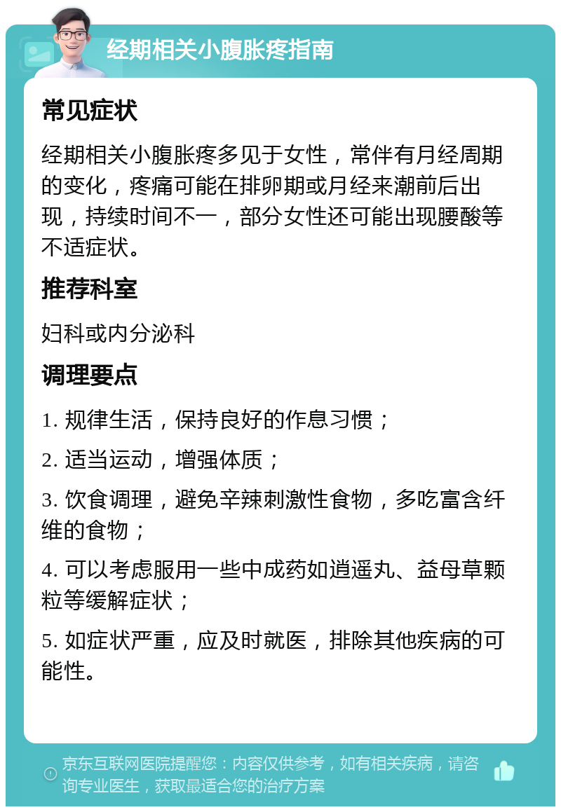 经期相关小腹胀疼指南 常见症状 经期相关小腹胀疼多见于女性，常伴有月经周期的变化，疼痛可能在排卵期或月经来潮前后出现，持续时间不一，部分女性还可能出现腰酸等不适症状。 推荐科室 妇科或内分泌科 调理要点 1. 规律生活，保持良好的作息习惯； 2. 适当运动，增强体质； 3. 饮食调理，避免辛辣刺激性食物，多吃富含纤维的食物； 4. 可以考虑服用一些中成药如逍遥丸、益母草颗粒等缓解症状； 5. 如症状严重，应及时就医，排除其他疾病的可能性。