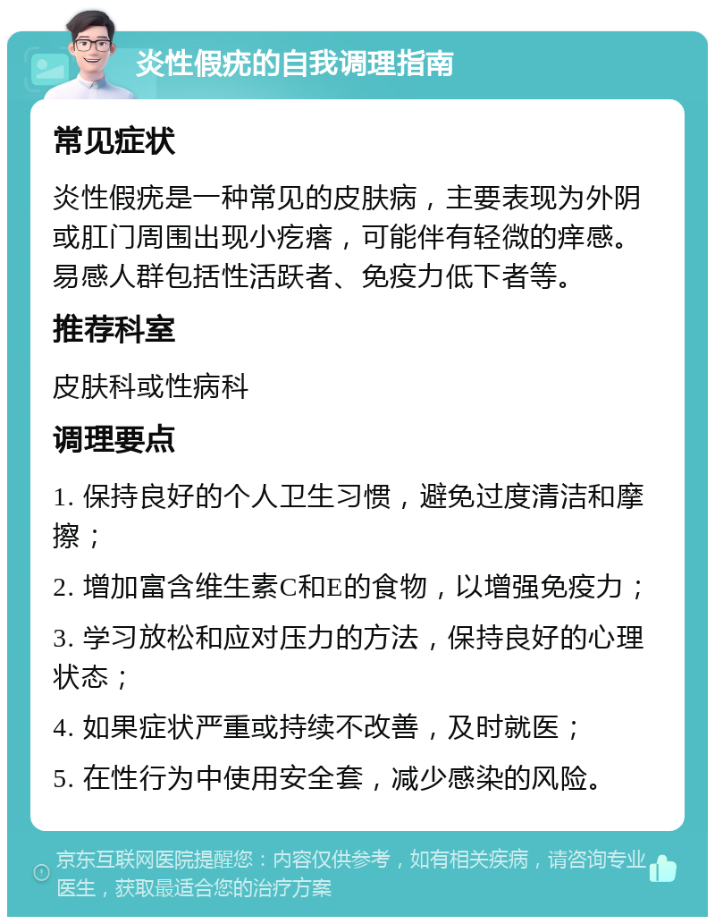 炎性假疣的自我调理指南 常见症状 炎性假疣是一种常见的皮肤病，主要表现为外阴或肛门周围出现小疙瘩，可能伴有轻微的痒感。易感人群包括性活跃者、免疫力低下者等。 推荐科室 皮肤科或性病科 调理要点 1. 保持良好的个人卫生习惯，避免过度清洁和摩擦； 2. 增加富含维生素C和E的食物，以增强免疫力； 3. 学习放松和应对压力的方法，保持良好的心理状态； 4. 如果症状严重或持续不改善，及时就医； 5. 在性行为中使用安全套，减少感染的风险。