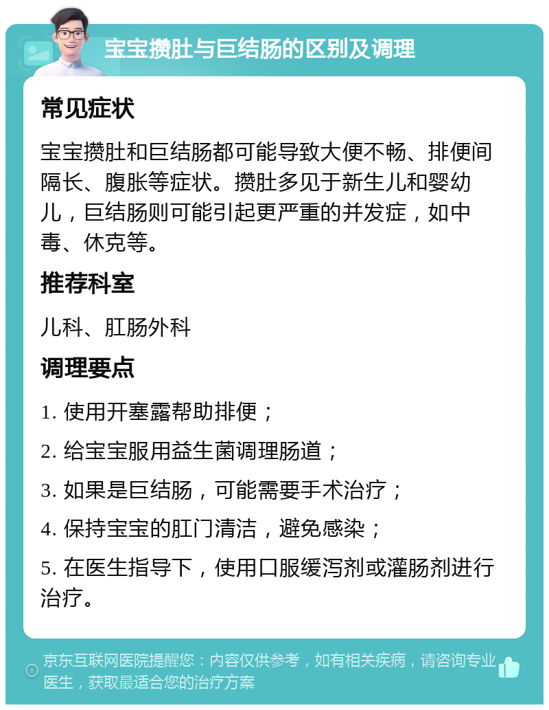 宝宝攒肚与巨结肠的区别及调理 常见症状 宝宝攒肚和巨结肠都可能导致大便不畅、排便间隔长、腹胀等症状。攒肚多见于新生儿和婴幼儿，巨结肠则可能引起更严重的并发症，如中毒、休克等。 推荐科室 儿科、肛肠外科 调理要点 1. 使用开塞露帮助排便； 2. 给宝宝服用益生菌调理肠道； 3. 如果是巨结肠，可能需要手术治疗； 4. 保持宝宝的肛门清洁，避免感染； 5. 在医生指导下，使用口服缓泻剂或灌肠剂进行治疗。