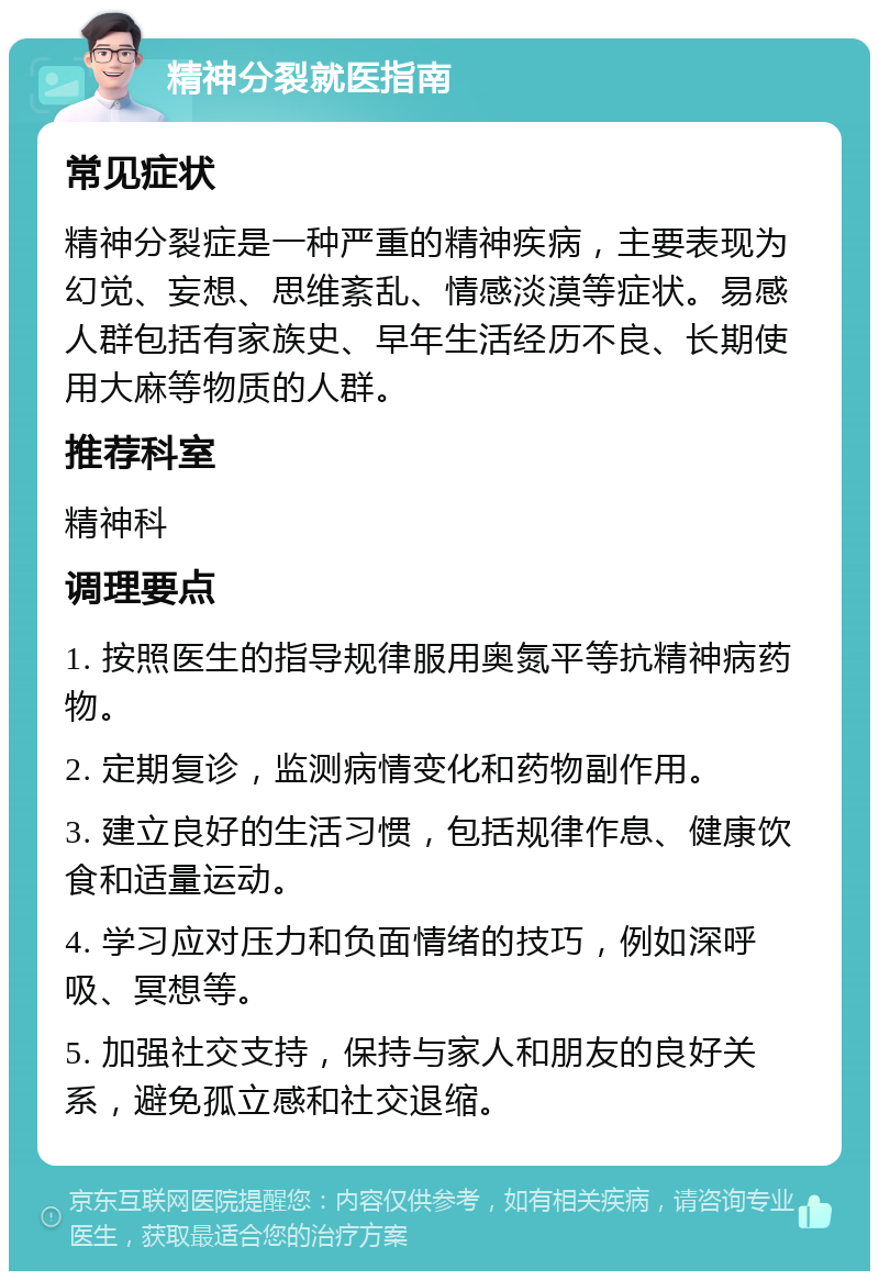 精神分裂就医指南 常见症状 精神分裂症是一种严重的精神疾病，主要表现为幻觉、妄想、思维紊乱、情感淡漠等症状。易感人群包括有家族史、早年生活经历不良、长期使用大麻等物质的人群。 推荐科室 精神科 调理要点 1. 按照医生的指导规律服用奥氮平等抗精神病药物。 2. 定期复诊，监测病情变化和药物副作用。 3. 建立良好的生活习惯，包括规律作息、健康饮食和适量运动。 4. 学习应对压力和负面情绪的技巧，例如深呼吸、冥想等。 5. 加强社交支持，保持与家人和朋友的良好关系，避免孤立感和社交退缩。