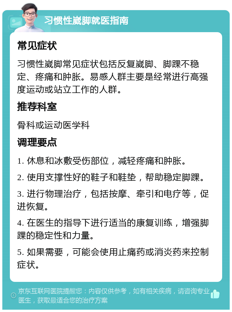 习惯性崴脚就医指南 常见症状 习惯性崴脚常见症状包括反复崴脚、脚踝不稳定、疼痛和肿胀。易感人群主要是经常进行高强度运动或站立工作的人群。 推荐科室 骨科或运动医学科 调理要点 1. 休息和冰敷受伤部位，减轻疼痛和肿胀。 2. 使用支撑性好的鞋子和鞋垫，帮助稳定脚踝。 3. 进行物理治疗，包括按摩、牵引和电疗等，促进恢复。 4. 在医生的指导下进行适当的康复训练，增强脚踝的稳定性和力量。 5. 如果需要，可能会使用止痛药或消炎药来控制症状。