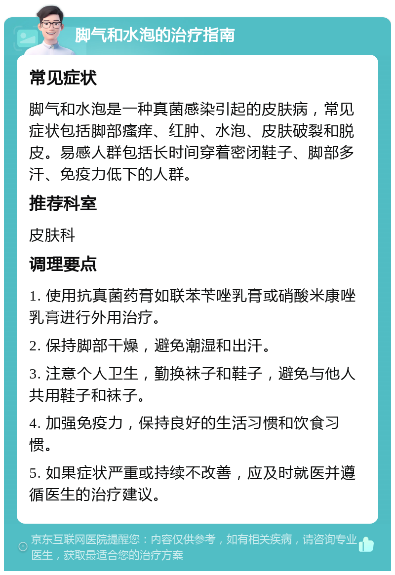 脚气和水泡的治疗指南 常见症状 脚气和水泡是一种真菌感染引起的皮肤病，常见症状包括脚部瘙痒、红肿、水泡、皮肤破裂和脱皮。易感人群包括长时间穿着密闭鞋子、脚部多汗、免疫力低下的人群。 推荐科室 皮肤科 调理要点 1. 使用抗真菌药膏如联苯苄唑乳膏或硝酸米康唑乳膏进行外用治疗。 2. 保持脚部干燥，避免潮湿和出汗。 3. 注意个人卫生，勤换袜子和鞋子，避免与他人共用鞋子和袜子。 4. 加强免疫力，保持良好的生活习惯和饮食习惯。 5. 如果症状严重或持续不改善，应及时就医并遵循医生的治疗建议。