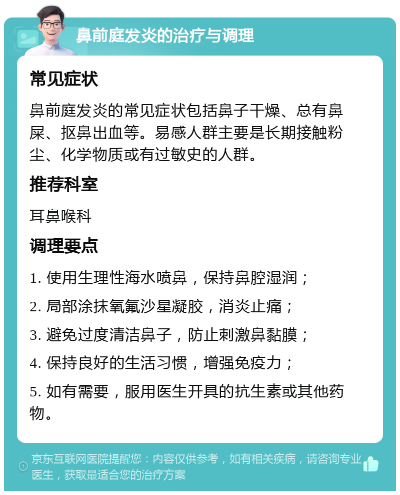 鼻前庭发炎的治疗与调理 常见症状 鼻前庭发炎的常见症状包括鼻子干燥、总有鼻屎、抠鼻出血等。易感人群主要是长期接触粉尘、化学物质或有过敏史的人群。 推荐科室 耳鼻喉科 调理要点 1. 使用生理性海水喷鼻，保持鼻腔湿润； 2. 局部涂抹氧氟沙星凝胶，消炎止痛； 3. 避免过度清洁鼻子，防止刺激鼻黏膜； 4. 保持良好的生活习惯，增强免疫力； 5. 如有需要，服用医生开具的抗生素或其他药物。