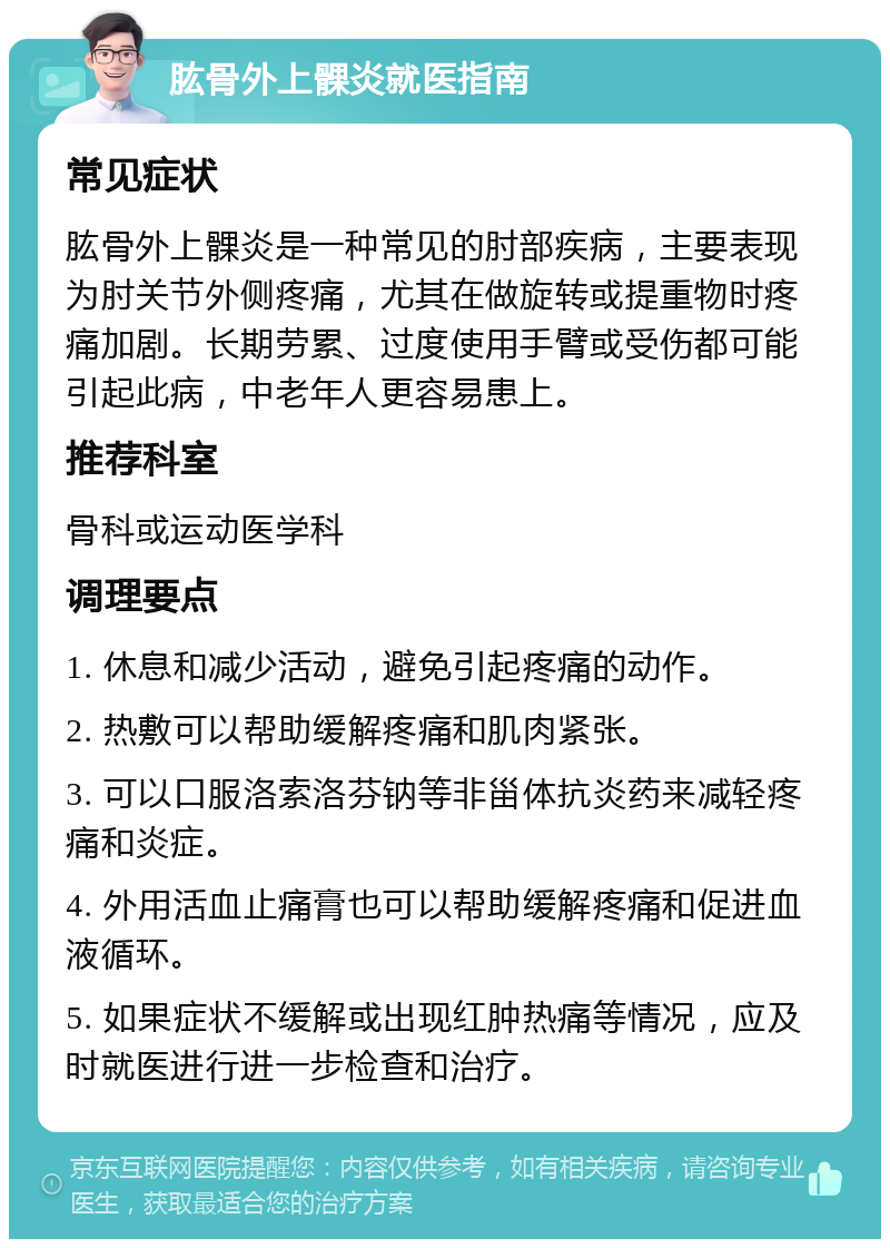 肱骨外上髁炎就医指南 常见症状 肱骨外上髁炎是一种常见的肘部疾病，主要表现为肘关节外侧疼痛，尤其在做旋转或提重物时疼痛加剧。长期劳累、过度使用手臂或受伤都可能引起此病，中老年人更容易患上。 推荐科室 骨科或运动医学科 调理要点 1. 休息和减少活动，避免引起疼痛的动作。 2. 热敷可以帮助缓解疼痛和肌肉紧张。 3. 可以口服洛索洛芬钠等非甾体抗炎药来减轻疼痛和炎症。 4. 外用活血止痛膏也可以帮助缓解疼痛和促进血液循环。 5. 如果症状不缓解或出现红肿热痛等情况，应及时就医进行进一步检查和治疗。