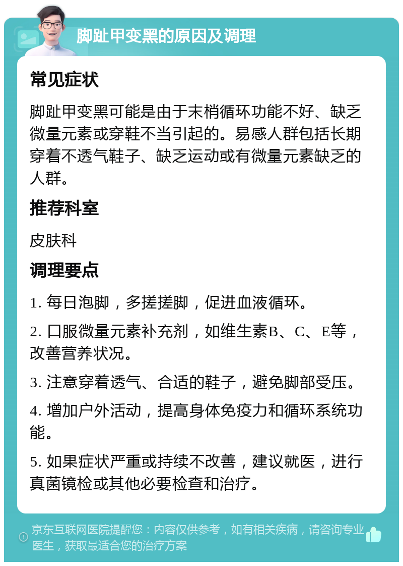 脚趾甲变黑的原因及调理 常见症状 脚趾甲变黑可能是由于末梢循环功能不好、缺乏微量元素或穿鞋不当引起的。易感人群包括长期穿着不透气鞋子、缺乏运动或有微量元素缺乏的人群。 推荐科室 皮肤科 调理要点 1. 每日泡脚，多搓搓脚，促进血液循环。 2. 口服微量元素补充剂，如维生素B、C、E等，改善营养状况。 3. 注意穿着透气、合适的鞋子，避免脚部受压。 4. 增加户外活动，提高身体免疫力和循环系统功能。 5. 如果症状严重或持续不改善，建议就医，进行真菌镜检或其他必要检查和治疗。