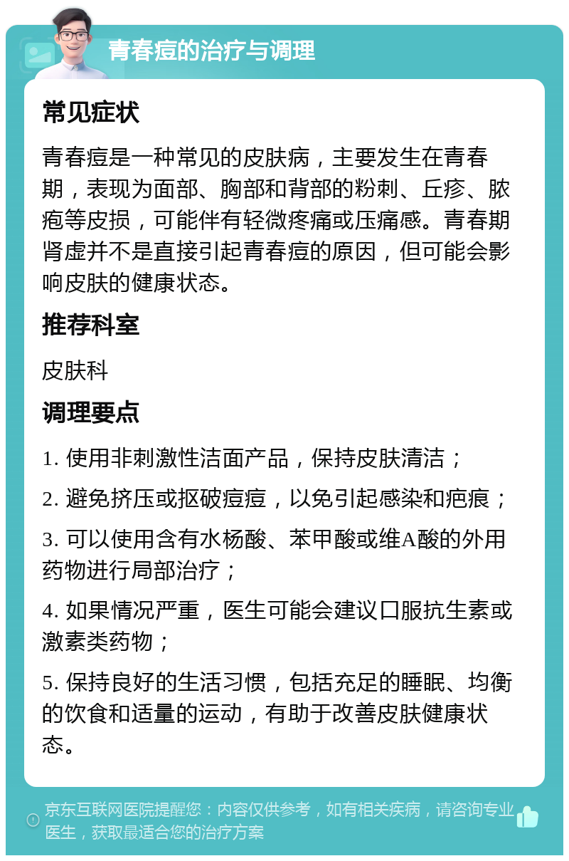 青春痘的治疗与调理 常见症状 青春痘是一种常见的皮肤病，主要发生在青春期，表现为面部、胸部和背部的粉刺、丘疹、脓疱等皮损，可能伴有轻微疼痛或压痛感。青春期肾虚并不是直接引起青春痘的原因，但可能会影响皮肤的健康状态。 推荐科室 皮肤科 调理要点 1. 使用非刺激性洁面产品，保持皮肤清洁； 2. 避免挤压或抠破痘痘，以免引起感染和疤痕； 3. 可以使用含有水杨酸、苯甲酸或维A酸的外用药物进行局部治疗； 4. 如果情况严重，医生可能会建议口服抗生素或激素类药物； 5. 保持良好的生活习惯，包括充足的睡眠、均衡的饮食和适量的运动，有助于改善皮肤健康状态。