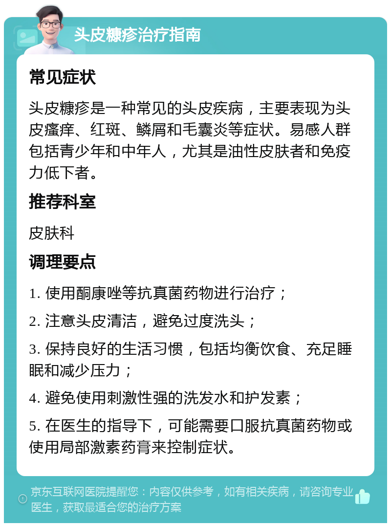 头皮糠疹治疗指南 常见症状 头皮糠疹是一种常见的头皮疾病，主要表现为头皮瘙痒、红斑、鳞屑和毛囊炎等症状。易感人群包括青少年和中年人，尤其是油性皮肤者和免疫力低下者。 推荐科室 皮肤科 调理要点 1. 使用酮康唑等抗真菌药物进行治疗； 2. 注意头皮清洁，避免过度洗头； 3. 保持良好的生活习惯，包括均衡饮食、充足睡眠和减少压力； 4. 避免使用刺激性强的洗发水和护发素； 5. 在医生的指导下，可能需要口服抗真菌药物或使用局部激素药膏来控制症状。