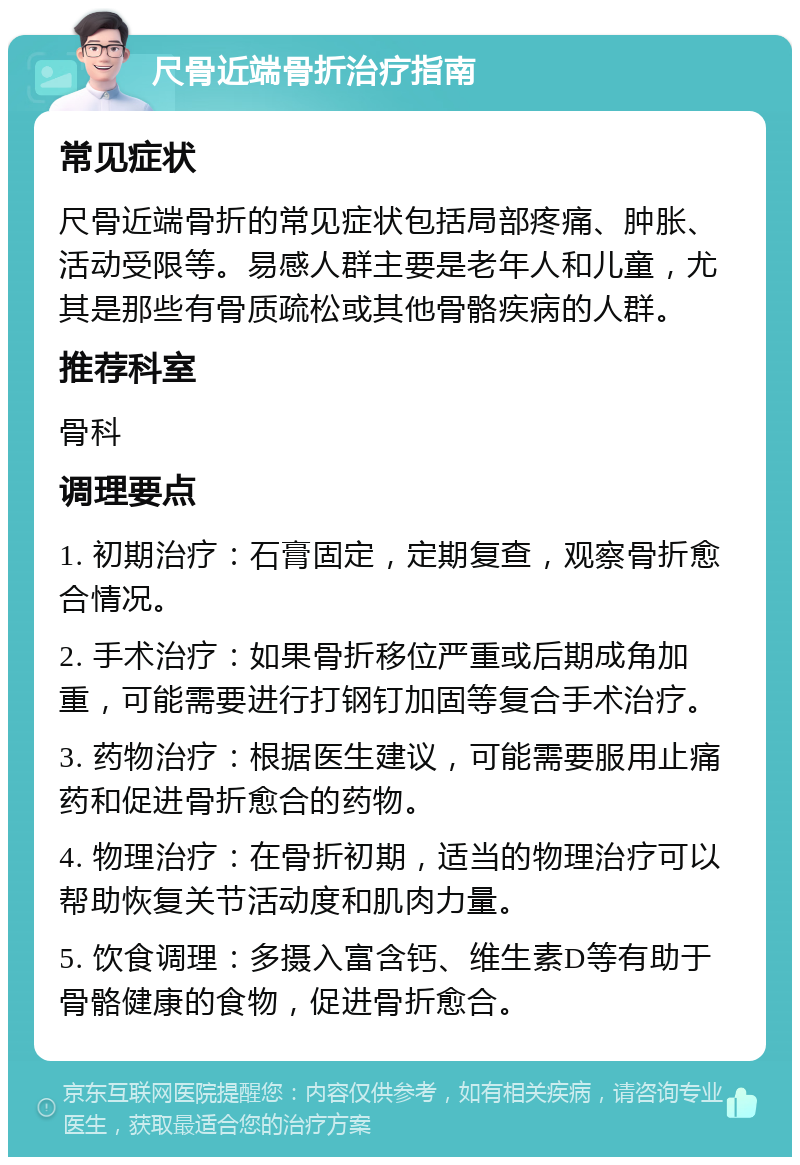 尺骨近端骨折治疗指南 常见症状 尺骨近端骨折的常见症状包括局部疼痛、肿胀、活动受限等。易感人群主要是老年人和儿童，尤其是那些有骨质疏松或其他骨骼疾病的人群。 推荐科室 骨科 调理要点 1. 初期治疗：石膏固定，定期复查，观察骨折愈合情况。 2. 手术治疗：如果骨折移位严重或后期成角加重，可能需要进行打钢钉加固等复合手术治疗。 3. 药物治疗：根据医生建议，可能需要服用止痛药和促进骨折愈合的药物。 4. 物理治疗：在骨折初期，适当的物理治疗可以帮助恢复关节活动度和肌肉力量。 5. 饮食调理：多摄入富含钙、维生素D等有助于骨骼健康的食物，促进骨折愈合。