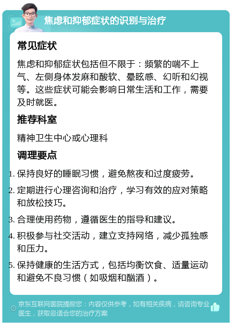 焦虑和抑郁症状的识别与治疗 常见症状 焦虑和抑郁症状包括但不限于：频繁的喘不上气、左侧身体发麻和酸软、晕眩感、幻听和幻视等。这些症状可能会影响日常生活和工作，需要及时就医。 推荐科室 精神卫生中心或心理科 调理要点 保持良好的睡眠习惯，避免熬夜和过度疲劳。 定期进行心理咨询和治疗，学习有效的应对策略和放松技巧。 合理使用药物，遵循医生的指导和建议。 积极参与社交活动，建立支持网络，减少孤独感和压力。 保持健康的生活方式，包括均衡饮食、适量运动和避免不良习惯（如吸烟和酗酒）。