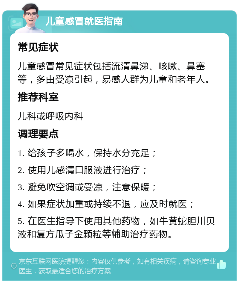 儿童感冒就医指南 常见症状 儿童感冒常见症状包括流清鼻涕、咳嗽、鼻塞等，多由受凉引起，易感人群为儿童和老年人。 推荐科室 儿科或呼吸内科 调理要点 1. 给孩子多喝水，保持水分充足； 2. 使用儿感清口服液进行治疗； 3. 避免吹空调或受凉，注意保暖； 4. 如果症状加重或持续不退，应及时就医； 5. 在医生指导下使用其他药物，如牛黄蛇胆川贝液和复方瓜子金颗粒等辅助治疗药物。