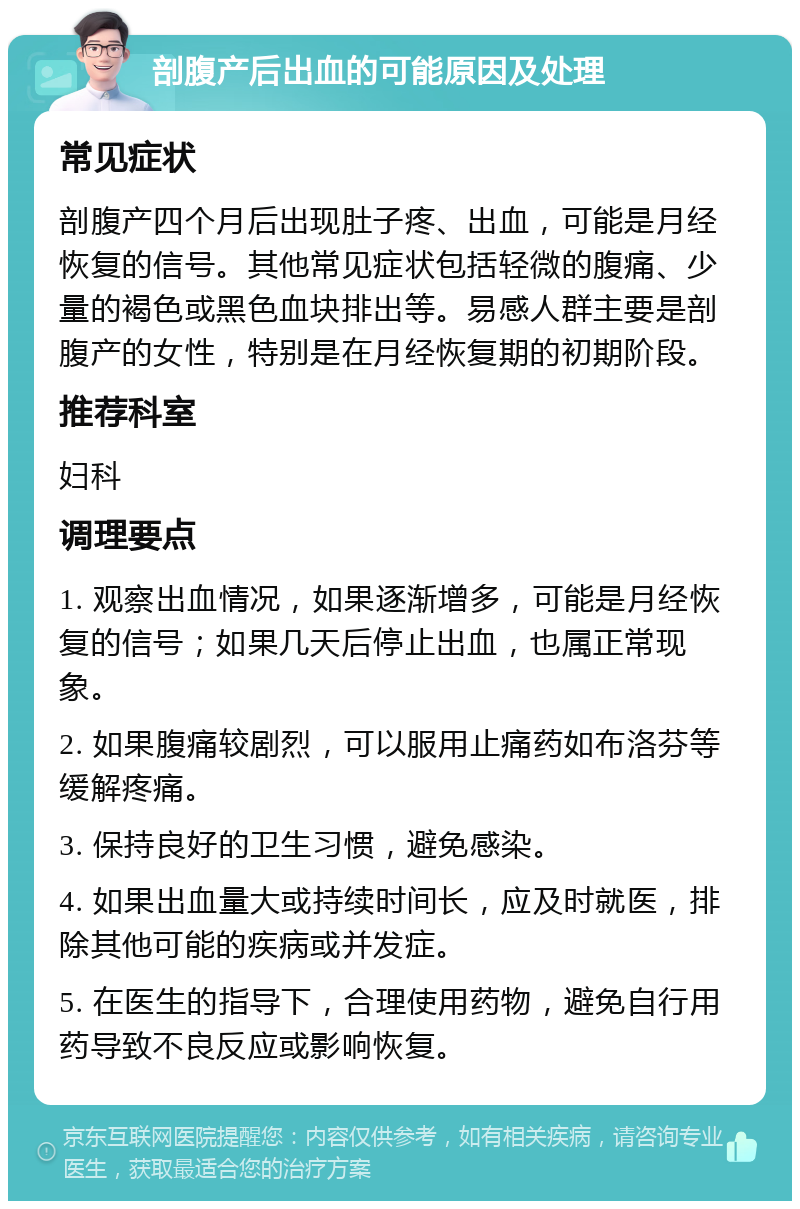 剖腹产后出血的可能原因及处理 常见症状 剖腹产四个月后出现肚子疼、出血，可能是月经恢复的信号。其他常见症状包括轻微的腹痛、少量的褐色或黑色血块排出等。易感人群主要是剖腹产的女性，特别是在月经恢复期的初期阶段。 推荐科室 妇科 调理要点 1. 观察出血情况，如果逐渐增多，可能是月经恢复的信号；如果几天后停止出血，也属正常现象。 2. 如果腹痛较剧烈，可以服用止痛药如布洛芬等缓解疼痛。 3. 保持良好的卫生习惯，避免感染。 4. 如果出血量大或持续时间长，应及时就医，排除其他可能的疾病或并发症。 5. 在医生的指导下，合理使用药物，避免自行用药导致不良反应或影响恢复。