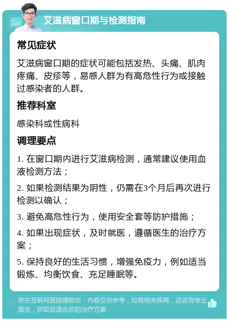 艾滋病窗口期与检测指南 常见症状 艾滋病窗口期的症状可能包括发热、头痛、肌肉疼痛、皮疹等，易感人群为有高危性行为或接触过感染者的人群。 推荐科室 感染科或性病科 调理要点 1. 在窗口期内进行艾滋病检测，通常建议使用血液检测方法； 2. 如果检测结果为阴性，仍需在3个月后再次进行检测以确认； 3. 避免高危性行为，使用安全套等防护措施； 4. 如果出现症状，及时就医，遵循医生的治疗方案； 5. 保持良好的生活习惯，增强免疫力，例如适当锻炼、均衡饮食、充足睡眠等。