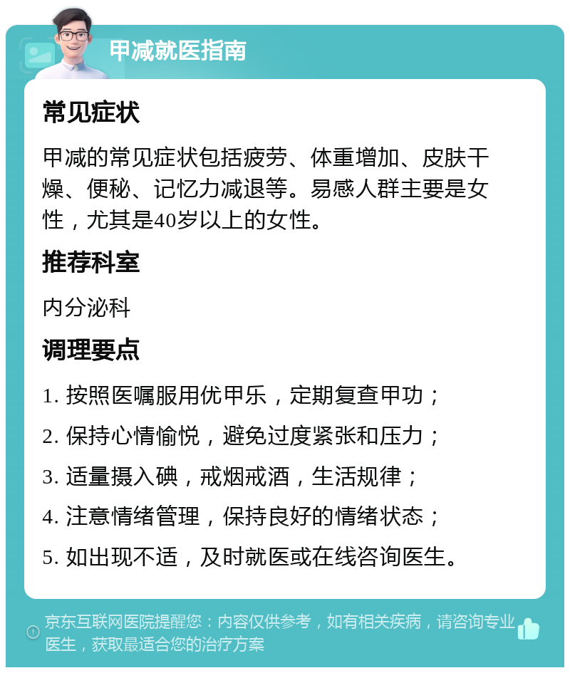 甲减就医指南 常见症状 甲减的常见症状包括疲劳、体重增加、皮肤干燥、便秘、记忆力减退等。易感人群主要是女性，尤其是40岁以上的女性。 推荐科室 内分泌科 调理要点 1. 按照医嘱服用优甲乐，定期复查甲功； 2. 保持心情愉悦，避免过度紧张和压力； 3. 适量摄入碘，戒烟戒酒，生活规律； 4. 注意情绪管理，保持良好的情绪状态； 5. 如出现不适，及时就医或在线咨询医生。