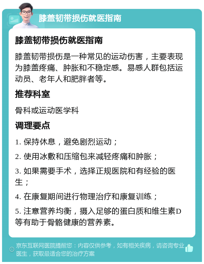 膝盖韧带损伤就医指南 膝盖韧带损伤就医指南 膝盖韧带损伤是一种常见的运动伤害，主要表现为膝盖疼痛、肿胀和不稳定感。易感人群包括运动员、老年人和肥胖者等。 推荐科室 骨科或运动医学科 调理要点 1. 保持休息，避免剧烈运动； 2. 使用冰敷和压缩包来减轻疼痛和肿胀； 3. 如果需要手术，选择正规医院和有经验的医生； 4. 在康复期间进行物理治疗和康复训练； 5. 注意营养均衡，摄入足够的蛋白质和维生素D等有助于骨骼健康的营养素。