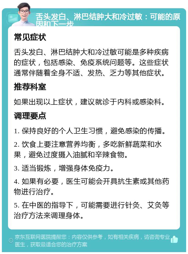 舌头发白、淋巴结肿大和冷过敏：可能的原因和下一步 常见症状 舌头发白、淋巴结肿大和冷过敏可能是多种疾病的症状，包括感染、免疫系统问题等。这些症状通常伴随着全身不适、发热、乏力等其他症状。 推荐科室 如果出现以上症状，建议就诊于内科或感染科。 调理要点 1. 保持良好的个人卫生习惯，避免感染的传播。 2. 饮食上要注意营养均衡，多吃新鲜蔬菜和水果，避免过度摄入油腻和辛辣食物。 3. 适当锻炼，增强身体免疫力。 4. 如果有必要，医生可能会开具抗生素或其他药物进行治疗。 5. 在中医的指导下，可能需要进行针灸、艾灸等治疗方法来调理身体。