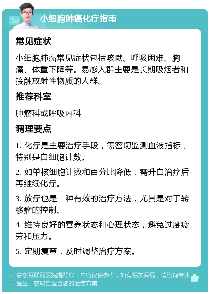 小细胞肺癌化疗指南 常见症状 小细胞肺癌常见症状包括咳嗽、呼吸困难、胸痛、体重下降等。易感人群主要是长期吸烟者和接触放射性物质的人群。 推荐科室 肿瘤科或呼吸内科 调理要点 1. 化疗是主要治疗手段，需密切监测血液指标，特别是白细胞计数。 2. 如单核细胞计数和百分比降低，需升白治疗后再继续化疗。 3. 放疗也是一种有效的治疗方法，尤其是对于转移瘤的控制。 4. 维持良好的营养状态和心理状态，避免过度疲劳和压力。 5. 定期复查，及时调整治疗方案。