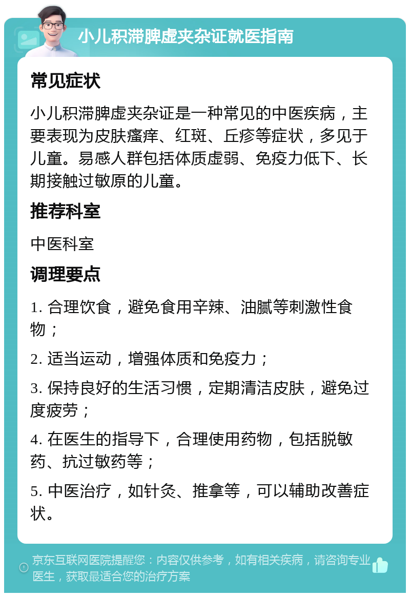 小儿积滞脾虚夹杂证就医指南 常见症状 小儿积滞脾虚夹杂证是一种常见的中医疾病，主要表现为皮肤瘙痒、红斑、丘疹等症状，多见于儿童。易感人群包括体质虚弱、免疫力低下、长期接触过敏原的儿童。 推荐科室 中医科室 调理要点 1. 合理饮食，避免食用辛辣、油腻等刺激性食物； 2. 适当运动，增强体质和免疫力； 3. 保持良好的生活习惯，定期清洁皮肤，避免过度疲劳； 4. 在医生的指导下，合理使用药物，包括脱敏药、抗过敏药等； 5. 中医治疗，如针灸、推拿等，可以辅助改善症状。