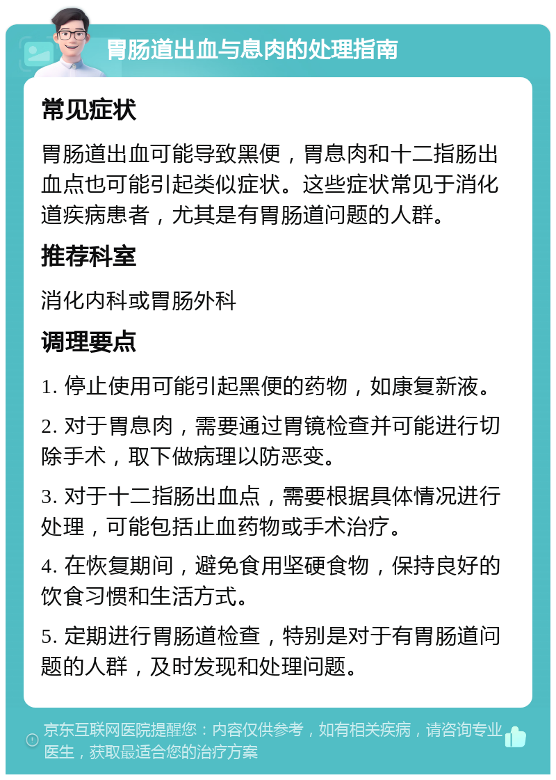 胃肠道出血与息肉的处理指南 常见症状 胃肠道出血可能导致黑便，胃息肉和十二指肠出血点也可能引起类似症状。这些症状常见于消化道疾病患者，尤其是有胃肠道问题的人群。 推荐科室 消化内科或胃肠外科 调理要点 1. 停止使用可能引起黑便的药物，如康复新液。 2. 对于胃息肉，需要通过胃镜检查并可能进行切除手术，取下做病理以防恶变。 3. 对于十二指肠出血点，需要根据具体情况进行处理，可能包括止血药物或手术治疗。 4. 在恢复期间，避免食用坚硬食物，保持良好的饮食习惯和生活方式。 5. 定期进行胃肠道检查，特别是对于有胃肠道问题的人群，及时发现和处理问题。