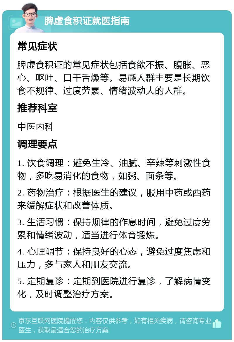 脾虚食积证就医指南 常见症状 脾虚食积证的常见症状包括食欲不振、腹胀、恶心、呕吐、口干舌燥等。易感人群主要是长期饮食不规律、过度劳累、情绪波动大的人群。 推荐科室 中医内科 调理要点 1. 饮食调理：避免生冷、油腻、辛辣等刺激性食物，多吃易消化的食物，如粥、面条等。 2. 药物治疗：根据医生的建议，服用中药或西药来缓解症状和改善体质。 3. 生活习惯：保持规律的作息时间，避免过度劳累和情绪波动，适当进行体育锻炼。 4. 心理调节：保持良好的心态，避免过度焦虑和压力，多与家人和朋友交流。 5. 定期复诊：定期到医院进行复诊，了解病情变化，及时调整治疗方案。