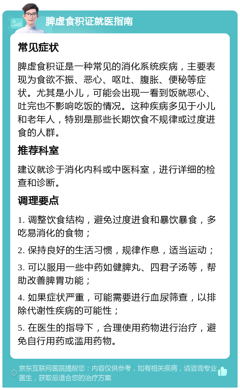 脾虚食积证就医指南 常见症状 脾虚食积证是一种常见的消化系统疾病，主要表现为食欲不振、恶心、呕吐、腹胀、便秘等症状。尤其是小儿，可能会出现一看到饭就恶心、吐完也不影响吃饭的情况。这种疾病多见于小儿和老年人，特别是那些长期饮食不规律或过度进食的人群。 推荐科室 建议就诊于消化内科或中医科室，进行详细的检查和诊断。 调理要点 1. 调整饮食结构，避免过度进食和暴饮暴食，多吃易消化的食物； 2. 保持良好的生活习惯，规律作息，适当运动； 3. 可以服用一些中药如健脾丸、四君子汤等，帮助改善脾胃功能； 4. 如果症状严重，可能需要进行血尿筛查，以排除代谢性疾病的可能性； 5. 在医生的指导下，合理使用药物进行治疗，避免自行用药或滥用药物。