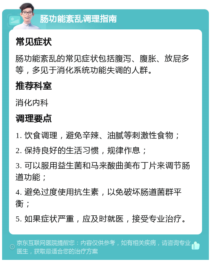 肠功能紊乱调理指南 常见症状 肠功能紊乱的常见症状包括腹泻、腹胀、放屁多等，多见于消化系统功能失调的人群。 推荐科室 消化内科 调理要点 1. 饮食调理，避免辛辣、油腻等刺激性食物； 2. 保持良好的生活习惯，规律作息； 3. 可以服用益生菌和马来酸曲美布丁片来调节肠道功能； 4. 避免过度使用抗生素，以免破坏肠道菌群平衡； 5. 如果症状严重，应及时就医，接受专业治疗。