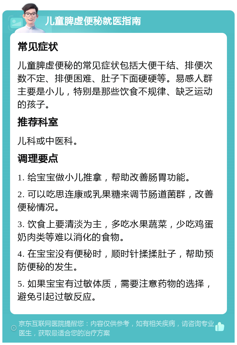 儿童脾虚便秘就医指南 常见症状 儿童脾虚便秘的常见症状包括大便干结、排便次数不定、排便困难、肚子下面硬硬等。易感人群主要是小儿，特别是那些饮食不规律、缺乏运动的孩子。 推荐科室 儿科或中医科。 调理要点 1. 给宝宝做小儿推拿，帮助改善肠胃功能。 2. 可以吃思连康或乳果糖来调节肠道菌群，改善便秘情况。 3. 饮食上要清淡为主，多吃水果蔬菜，少吃鸡蛋奶肉类等难以消化的食物。 4. 在宝宝没有便秘时，顺时针揉揉肚子，帮助预防便秘的发生。 5. 如果宝宝有过敏体质，需要注意药物的选择，避免引起过敏反应。