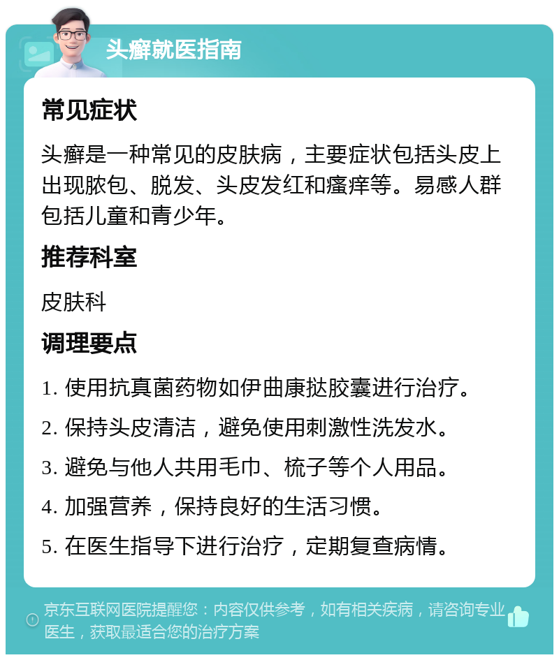 头癣就医指南 常见症状 头癣是一种常见的皮肤病，主要症状包括头皮上出现脓包、脱发、头皮发红和瘙痒等。易感人群包括儿童和青少年。 推荐科室 皮肤科 调理要点 1. 使用抗真菌药物如伊曲康挞胶囊进行治疗。 2. 保持头皮清洁，避免使用刺激性洗发水。 3. 避免与他人共用毛巾、梳子等个人用品。 4. 加强营养，保持良好的生活习惯。 5. 在医生指导下进行治疗，定期复查病情。