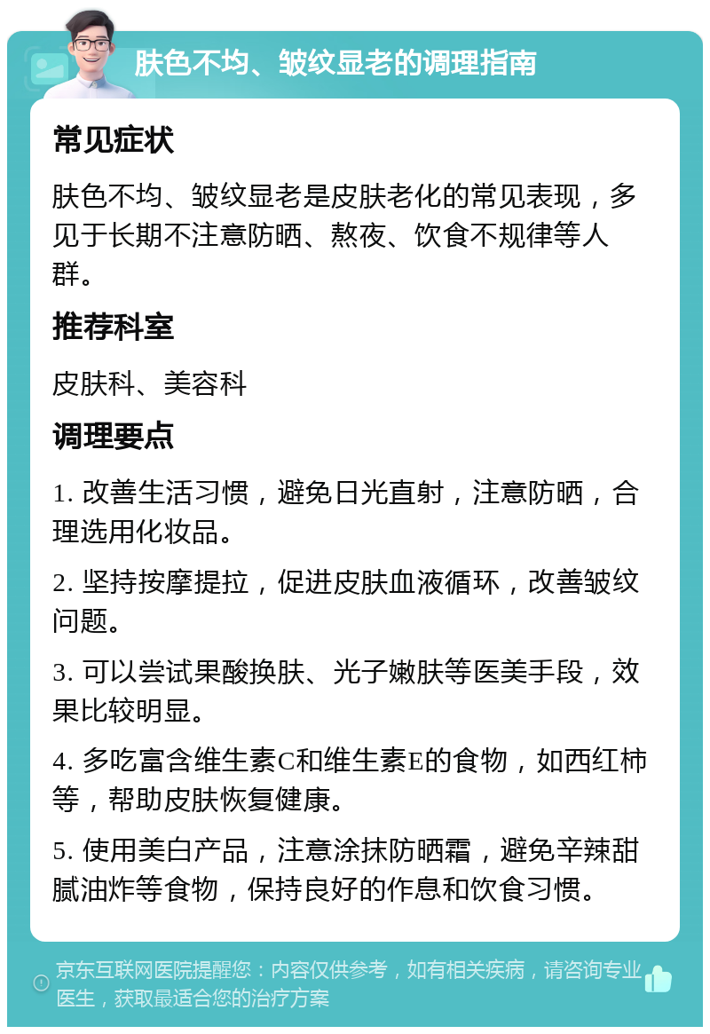 肤色不均、皱纹显老的调理指南 常见症状 肤色不均、皱纹显老是皮肤老化的常见表现，多见于长期不注意防晒、熬夜、饮食不规律等人群。 推荐科室 皮肤科、美容科 调理要点 1. 改善生活习惯，避免日光直射，注意防晒，合理选用化妆品。 2. 坚持按摩提拉，促进皮肤血液循环，改善皱纹问题。 3. 可以尝试果酸换肤、光子嫩肤等医美手段，效果比较明显。 4. 多吃富含维生素C和维生素E的食物，如西红柿等，帮助皮肤恢复健康。 5. 使用美白产品，注意涂抹防晒霜，避免辛辣甜腻油炸等食物，保持良好的作息和饮食习惯。