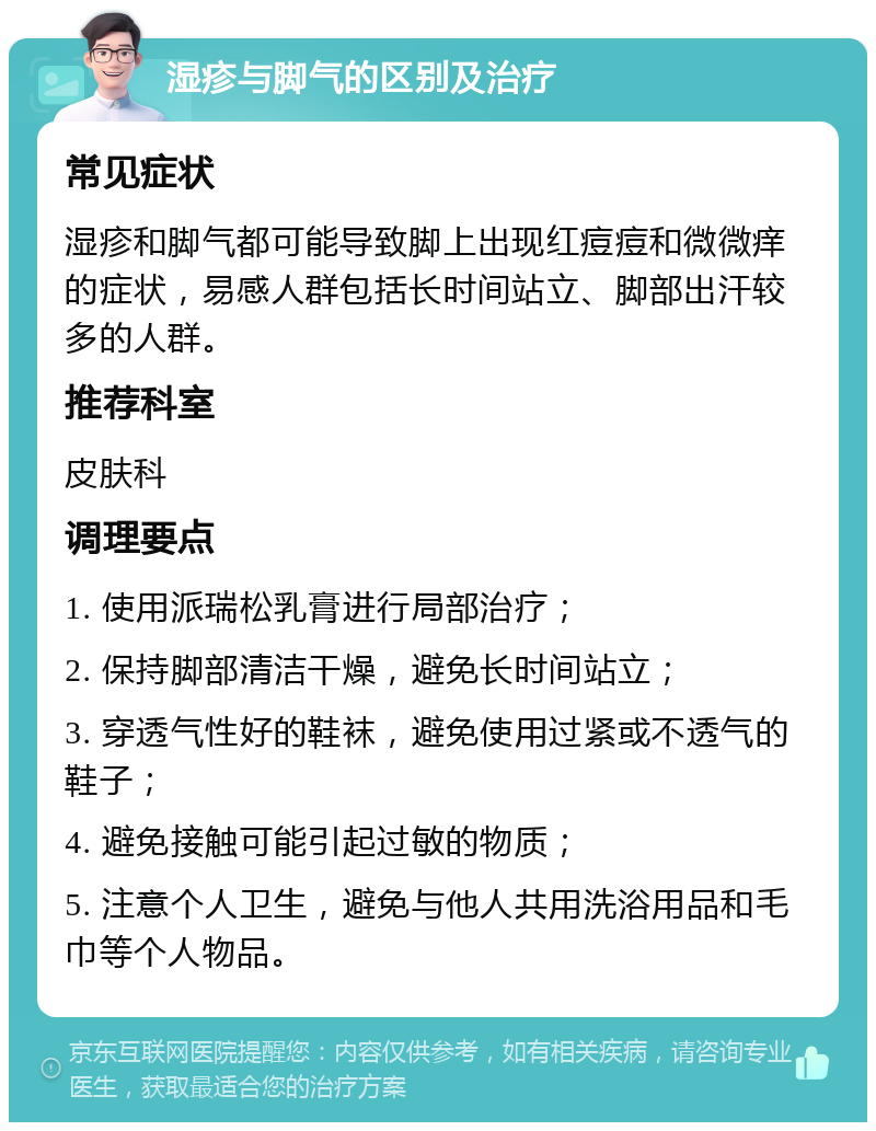 湿疹与脚气的区别及治疗 常见症状 湿疹和脚气都可能导致脚上出现红痘痘和微微痒的症状，易感人群包括长时间站立、脚部出汗较多的人群。 推荐科室 皮肤科 调理要点 1. 使用派瑞松乳膏进行局部治疗； 2. 保持脚部清洁干燥，避免长时间站立； 3. 穿透气性好的鞋袜，避免使用过紧或不透气的鞋子； 4. 避免接触可能引起过敏的物质； 5. 注意个人卫生，避免与他人共用洗浴用品和毛巾等个人物品。