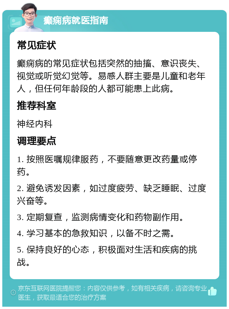 癫痫病就医指南 常见症状 癫痫病的常见症状包括突然的抽搐、意识丧失、视觉或听觉幻觉等。易感人群主要是儿童和老年人，但任何年龄段的人都可能患上此病。 推荐科室 神经内科 调理要点 1. 按照医嘱规律服药，不要随意更改药量或停药。 2. 避免诱发因素，如过度疲劳、缺乏睡眠、过度兴奋等。 3. 定期复查，监测病情变化和药物副作用。 4. 学习基本的急救知识，以备不时之需。 5. 保持良好的心态，积极面对生活和疾病的挑战。