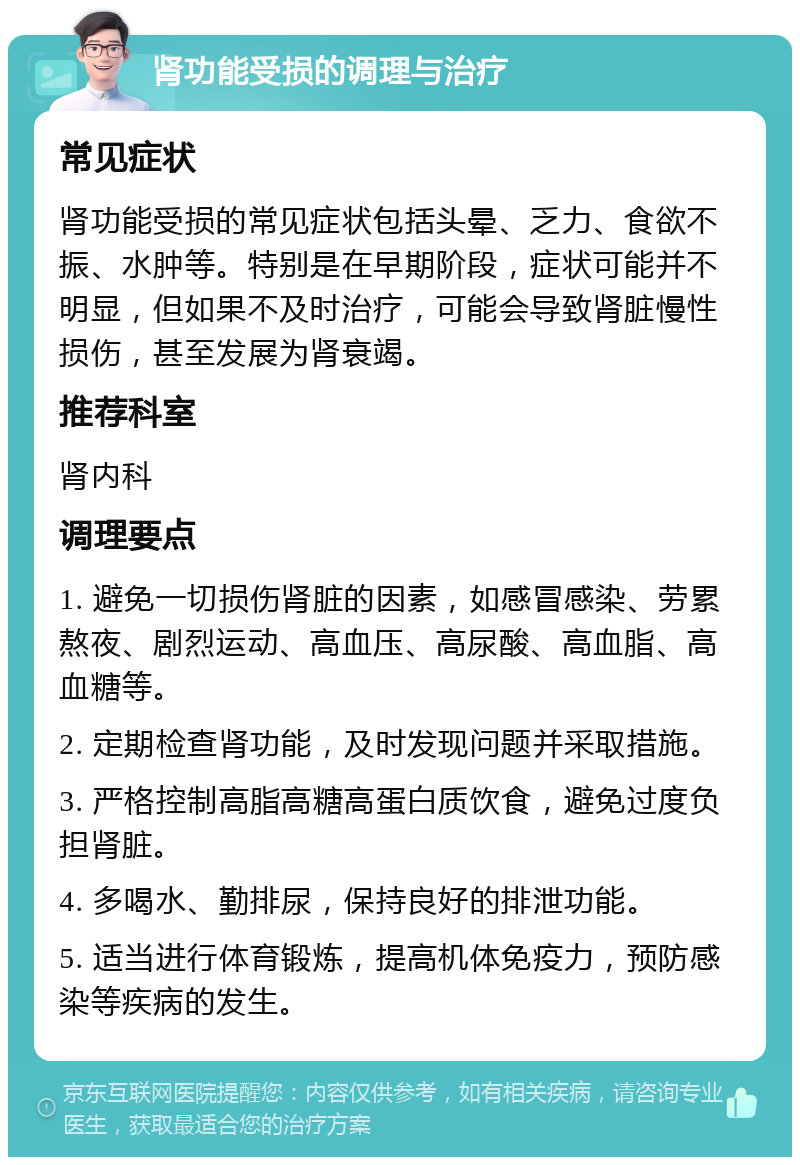 肾功能受损的调理与治疗 常见症状 肾功能受损的常见症状包括头晕、乏力、食欲不振、水肿等。特别是在早期阶段，症状可能并不明显，但如果不及时治疗，可能会导致肾脏慢性损伤，甚至发展为肾衰竭。 推荐科室 肾内科 调理要点 1. 避免一切损伤肾脏的因素，如感冒感染、劳累熬夜、剧烈运动、高血压、高尿酸、高血脂、高血糖等。 2. 定期检查肾功能，及时发现问题并采取措施。 3. 严格控制高脂高糖高蛋白质饮食，避免过度负担肾脏。 4. 多喝水、勤排尿，保持良好的排泄功能。 5. 适当进行体育锻炼，提高机体免疫力，预防感染等疾病的发生。