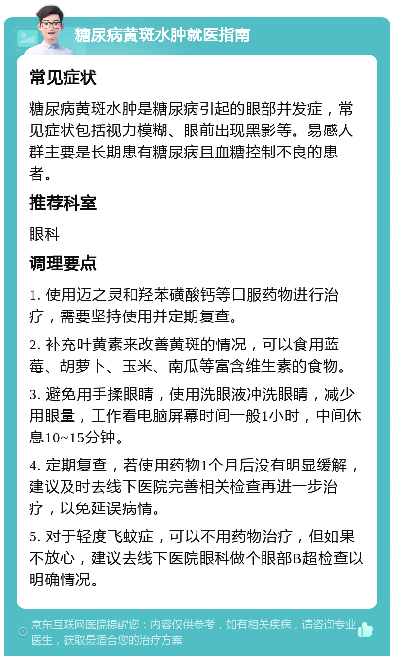 糖尿病黄斑水肿就医指南 常见症状 糖尿病黄斑水肿是糖尿病引起的眼部并发症，常见症状包括视力模糊、眼前出现黑影等。易感人群主要是长期患有糖尿病且血糖控制不良的患者。 推荐科室 眼科 调理要点 1. 使用迈之灵和羟苯磺酸钙等口服药物进行治疗，需要坚持使用并定期复查。 2. 补充叶黄素来改善黄斑的情况，可以食用蓝莓、胡萝卜、玉米、南瓜等富含维生素的食物。 3. 避免用手揉眼睛，使用洗眼液冲洗眼睛，减少用眼量，工作看电脑屏幕时间一般1小时，中间休息10~15分钟。 4. 定期复查，若使用药物1个月后没有明显缓解，建议及时去线下医院完善相关检查再进一步治疗，以免延误病情。 5. 对于轻度飞蚊症，可以不用药物治疗，但如果不放心，建议去线下医院眼科做个眼部B超检查以明确情况。