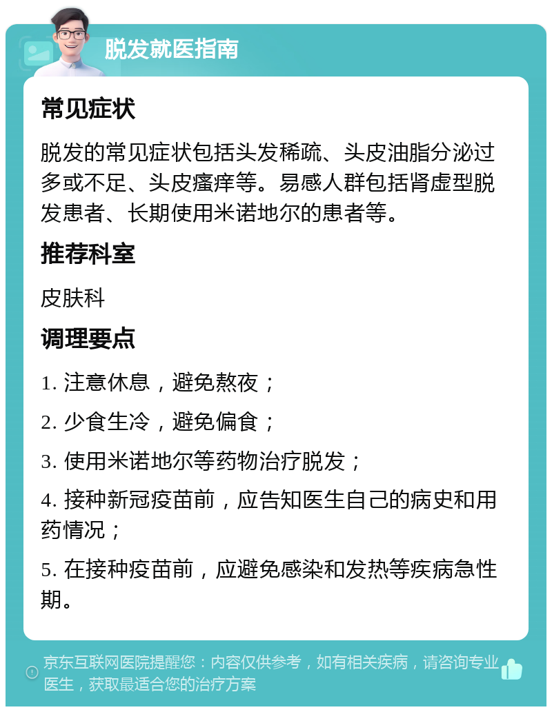 脱发就医指南 常见症状 脱发的常见症状包括头发稀疏、头皮油脂分泌过多或不足、头皮瘙痒等。易感人群包括肾虚型脱发患者、长期使用米诺地尔的患者等。 推荐科室 皮肤科 调理要点 1. 注意休息，避免熬夜； 2. 少食生冷，避免偏食； 3. 使用米诺地尔等药物治疗脱发； 4. 接种新冠疫苗前，应告知医生自己的病史和用药情况； 5. 在接种疫苗前，应避免感染和发热等疾病急性期。