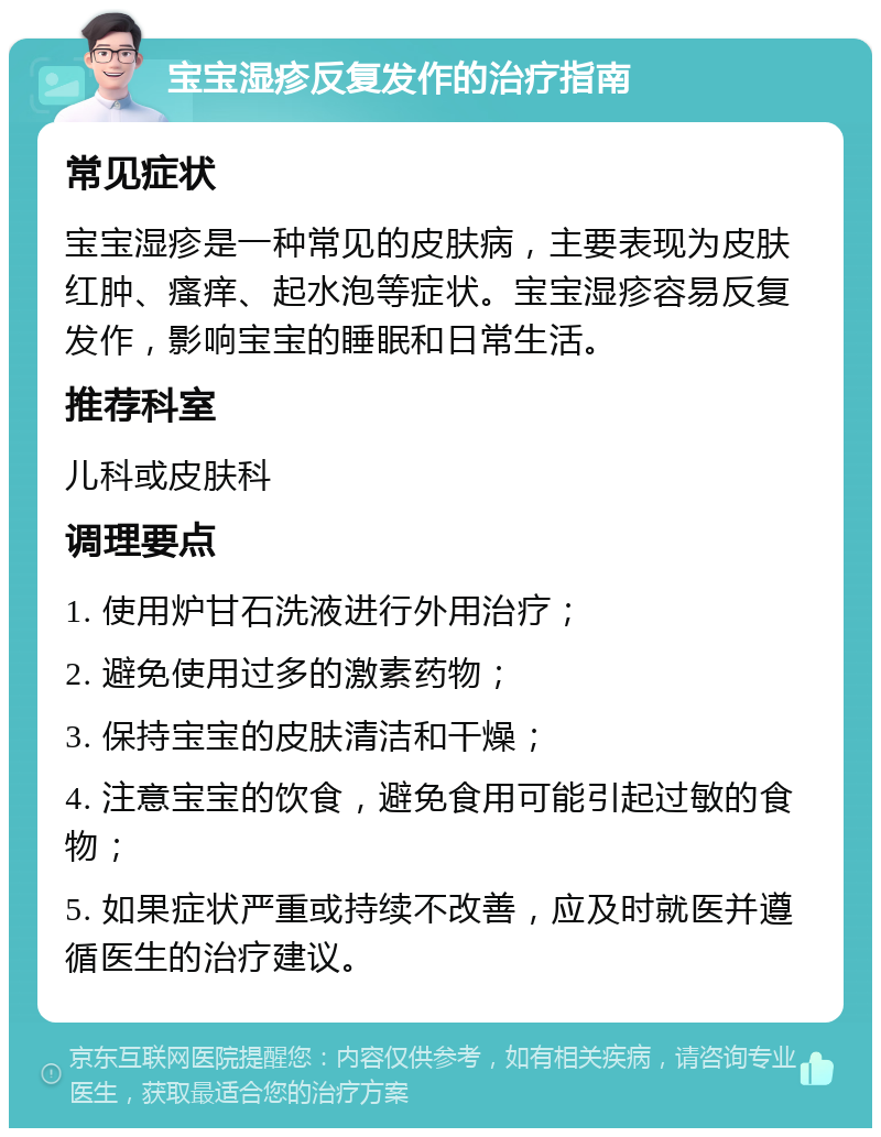 宝宝湿疹反复发作的治疗指南 常见症状 宝宝湿疹是一种常见的皮肤病，主要表现为皮肤红肿、瘙痒、起水泡等症状。宝宝湿疹容易反复发作，影响宝宝的睡眠和日常生活。 推荐科室 儿科或皮肤科 调理要点 1. 使用炉甘石洗液进行外用治疗； 2. 避免使用过多的激素药物； 3. 保持宝宝的皮肤清洁和干燥； 4. 注意宝宝的饮食，避免食用可能引起过敏的食物； 5. 如果症状严重或持续不改善，应及时就医并遵循医生的治疗建议。