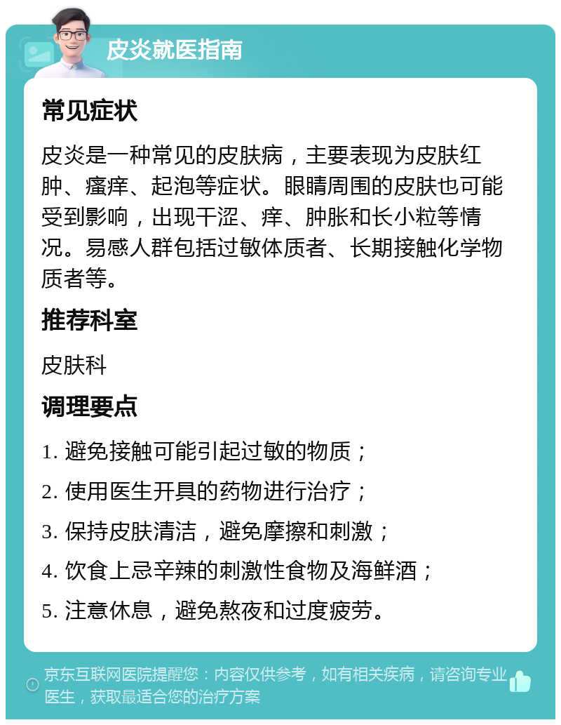 皮炎就医指南 常见症状 皮炎是一种常见的皮肤病，主要表现为皮肤红肿、瘙痒、起泡等症状。眼睛周围的皮肤也可能受到影响，出现干涩、痒、肿胀和长小粒等情况。易感人群包括过敏体质者、长期接触化学物质者等。 推荐科室 皮肤科 调理要点 1. 避免接触可能引起过敏的物质； 2. 使用医生开具的药物进行治疗； 3. 保持皮肤清洁，避免摩擦和刺激； 4. 饮食上忌辛辣的刺激性食物及海鲜酒； 5. 注意休息，避免熬夜和过度疲劳。