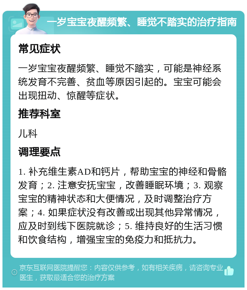 一岁宝宝夜醒频繁、睡觉不踏实的治疗指南 常见症状 一岁宝宝夜醒频繁、睡觉不踏实，可能是神经系统发育不完善、贫血等原因引起的。宝宝可能会出现扭动、惊醒等症状。 推荐科室 儿科 调理要点 1. 补充维生素AD和钙片，帮助宝宝的神经和骨骼发育；2. 注意安抚宝宝，改善睡眠环境；3. 观察宝宝的精神状态和大便情况，及时调整治疗方案；4. 如果症状没有改善或出现其他异常情况，应及时到线下医院就诊；5. 维持良好的生活习惯和饮食结构，增强宝宝的免疫力和抵抗力。