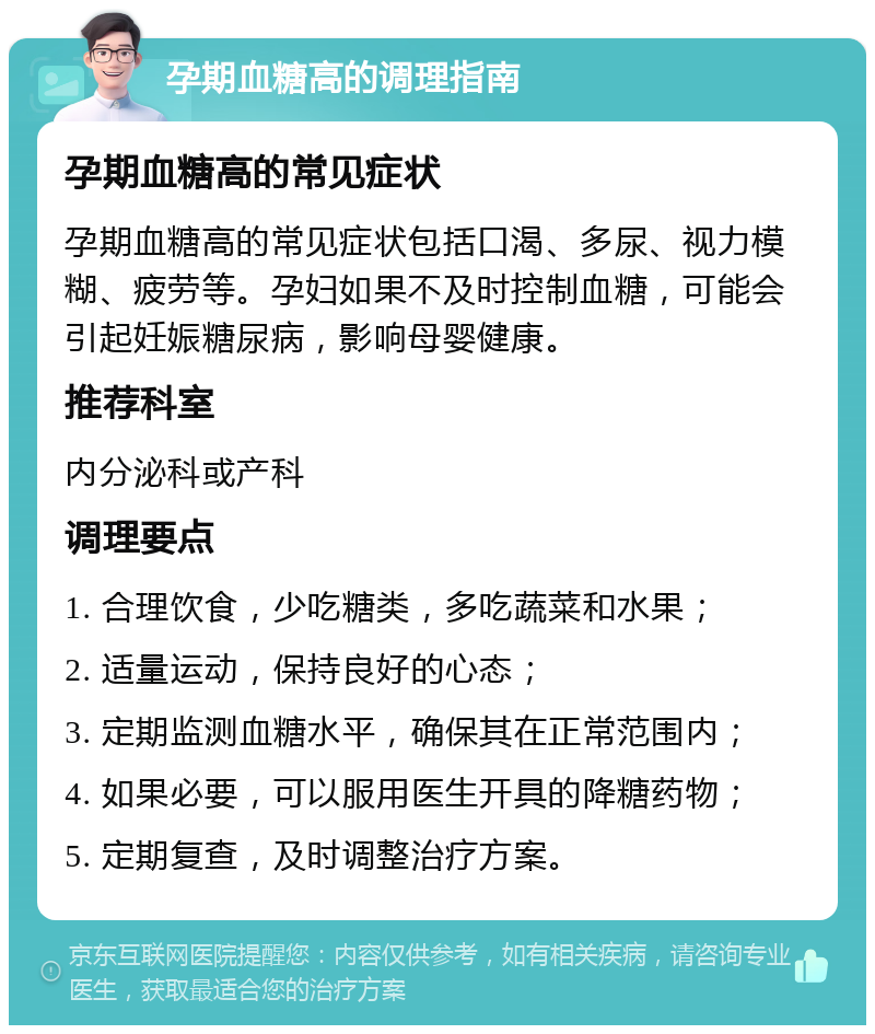 孕期血糖高的调理指南 孕期血糖高的常见症状 孕期血糖高的常见症状包括口渴、多尿、视力模糊、疲劳等。孕妇如果不及时控制血糖，可能会引起妊娠糖尿病，影响母婴健康。 推荐科室 内分泌科或产科 调理要点 1. 合理饮食，少吃糖类，多吃蔬菜和水果； 2. 适量运动，保持良好的心态； 3. 定期监测血糖水平，确保其在正常范围内； 4. 如果必要，可以服用医生开具的降糖药物； 5. 定期复查，及时调整治疗方案。