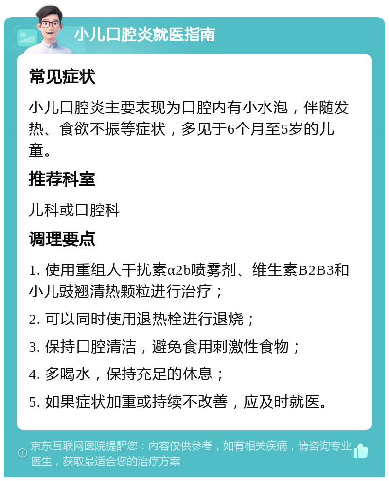 小儿口腔炎就医指南 常见症状 小儿口腔炎主要表现为口腔内有小水泡，伴随发热、食欲不振等症状，多见于6个月至5岁的儿童。 推荐科室 儿科或口腔科 调理要点 1. 使用重组人干扰素α2b喷雾剂、维生素B2B3和小儿豉翘清热颗粒进行治疗； 2. 可以同时使用退热栓进行退烧； 3. 保持口腔清洁，避免食用刺激性食物； 4. 多喝水，保持充足的休息； 5. 如果症状加重或持续不改善，应及时就医。