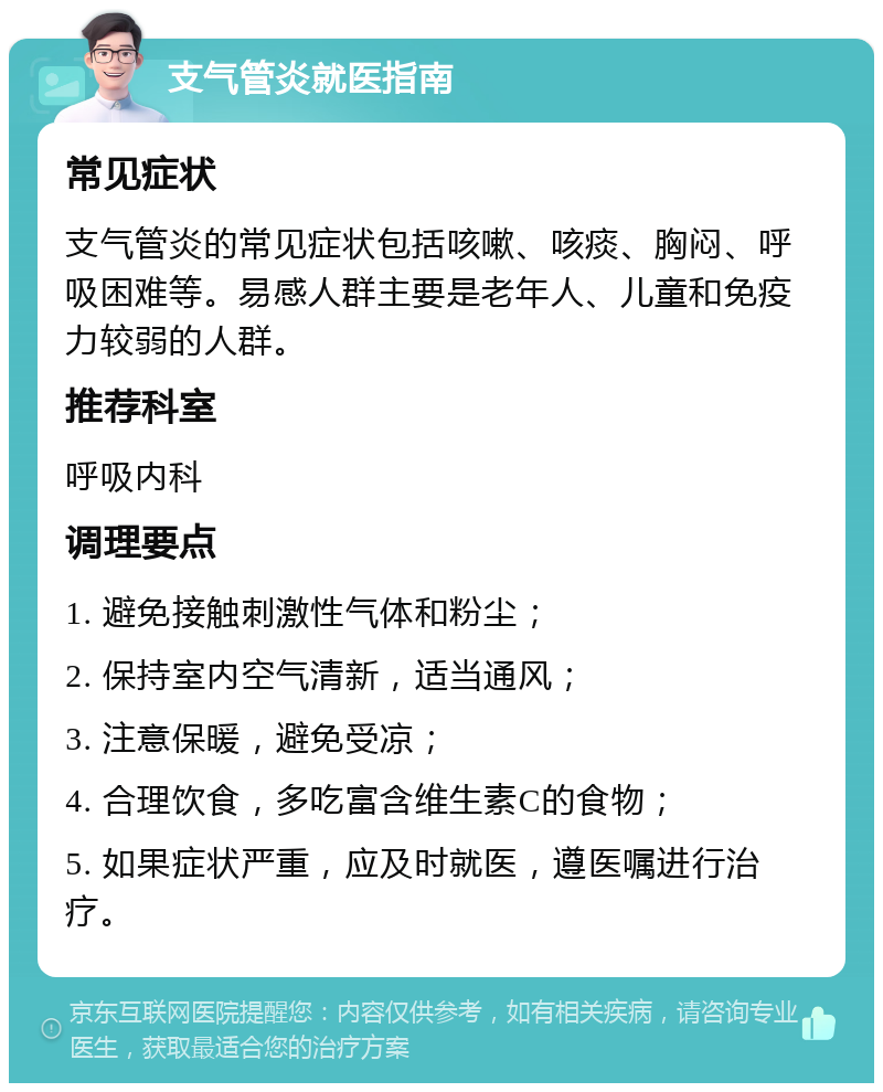 支气管炎就医指南 常见症状 支气管炎的常见症状包括咳嗽、咳痰、胸闷、呼吸困难等。易感人群主要是老年人、儿童和免疫力较弱的人群。 推荐科室 呼吸内科 调理要点 1. 避免接触刺激性气体和粉尘； 2. 保持室内空气清新，适当通风； 3. 注意保暖，避免受凉； 4. 合理饮食，多吃富含维生素C的食物； 5. 如果症状严重，应及时就医，遵医嘱进行治疗。