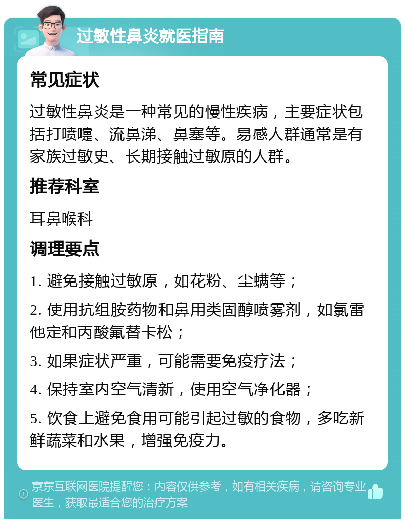 过敏性鼻炎就医指南 常见症状 过敏性鼻炎是一种常见的慢性疾病，主要症状包括打喷嚏、流鼻涕、鼻塞等。易感人群通常是有家族过敏史、长期接触过敏原的人群。 推荐科室 耳鼻喉科 调理要点 1. 避免接触过敏原，如花粉、尘螨等； 2. 使用抗组胺药物和鼻用类固醇喷雾剂，如氯雷他定和丙酸氟替卡松； 3. 如果症状严重，可能需要免疫疗法； 4. 保持室内空气清新，使用空气净化器； 5. 饮食上避免食用可能引起过敏的食物，多吃新鲜蔬菜和水果，增强免疫力。