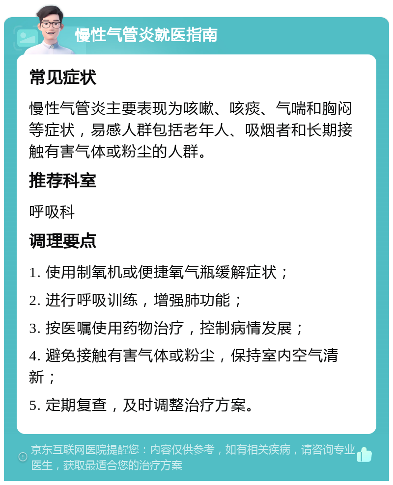 慢性气管炎就医指南 常见症状 慢性气管炎主要表现为咳嗽、咳痰、气喘和胸闷等症状，易感人群包括老年人、吸烟者和长期接触有害气体或粉尘的人群。 推荐科室 呼吸科 调理要点 1. 使用制氧机或便捷氧气瓶缓解症状； 2. 进行呼吸训练，增强肺功能； 3. 按医嘱使用药物治疗，控制病情发展； 4. 避免接触有害气体或粉尘，保持室内空气清新； 5. 定期复查，及时调整治疗方案。