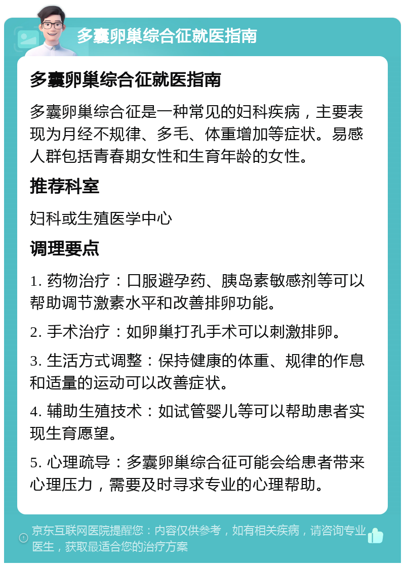 多囊卵巢综合征就医指南 多囊卵巢综合征就医指南 多囊卵巢综合征是一种常见的妇科疾病，主要表现为月经不规律、多毛、体重增加等症状。易感人群包括青春期女性和生育年龄的女性。 推荐科室 妇科或生殖医学中心 调理要点 1. 药物治疗：口服避孕药、胰岛素敏感剂等可以帮助调节激素水平和改善排卵功能。 2. 手术治疗：如卵巢打孔手术可以刺激排卵。 3. 生活方式调整：保持健康的体重、规律的作息和适量的运动可以改善症状。 4. 辅助生殖技术：如试管婴儿等可以帮助患者实现生育愿望。 5. 心理疏导：多囊卵巢综合征可能会给患者带来心理压力，需要及时寻求专业的心理帮助。