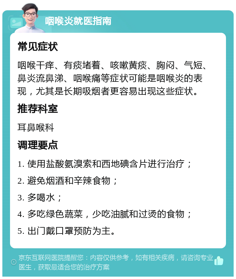 咽喉炎就医指南 常见症状 咽喉干痒、有痰堵着、咳嗽黄痰、胸闷、气短、鼻炎流鼻涕、咽喉痛等症状可能是咽喉炎的表现，尤其是长期吸烟者更容易出现这些症状。 推荐科室 耳鼻喉科 调理要点 1. 使用盐酸氨溴索和西地碘含片进行治疗； 2. 避免烟酒和辛辣食物； 3. 多喝水； 4. 多吃绿色蔬菜，少吃油腻和过烫的食物； 5. 出门戴口罩预防为主。